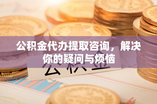 阿尔山公积金代办提取咨询，解决你的疑问与烦恼