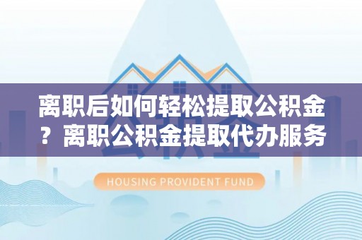 阿尔山离职后如何轻松提取公积金？离职公积金提取代办服务详解