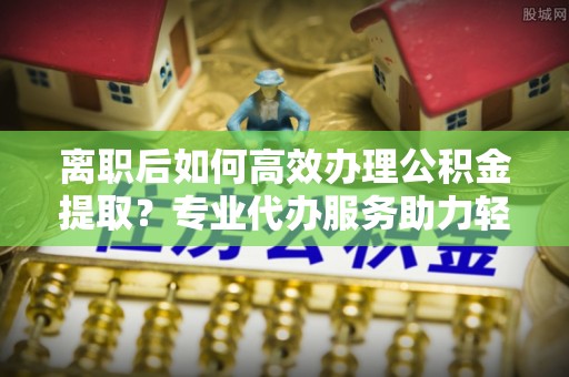 阿尔山离职后如何高效办理公积金提取？专业代办服务助力轻松解决