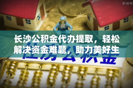 阿尔山长沙公积金代办提取，轻松解决资金难题，助力美好生活