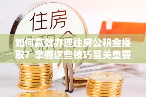 阿尔山如何高效办理住房公积金提取？掌握这些技巧至关重要