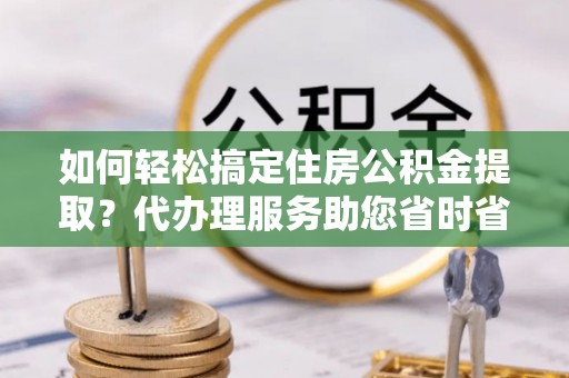 阿尔山如何轻松搞定住房公积金提取？代办理服务助您省时省力