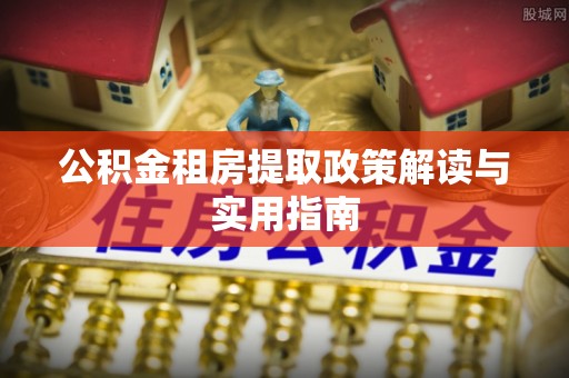 阿尔山公积金租房提取政策解读与实用指南