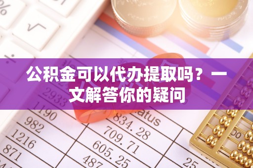 阿尔山公积金可以代办提取吗？一文解答你的疑问