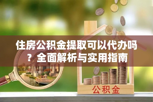 阿尔山住房公积金提取可以代办吗？全面解析与实用指南