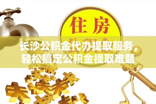 阿尔山长沙公积金代办提取服务，轻松搞定公积金提取难题