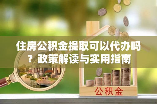 阿尔山住房公积金提取可以代办吗？政策解读与实用指南