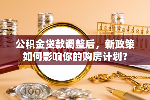 阿尔山公积金贷款调整后，新政策如何影响你的购房计划？