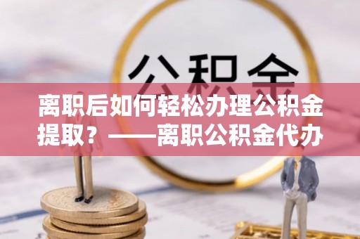 阿尔山离职后如何轻松办理公积金提取？——离职公积金代办提取服务详解