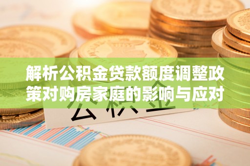 阿尔山解析公积金贷款额度调整政策对购房家庭的影响与应对策略