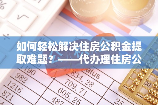 阿尔山如何轻松解决住房公积金提取难题？——代办理住房公积金提取服务解析