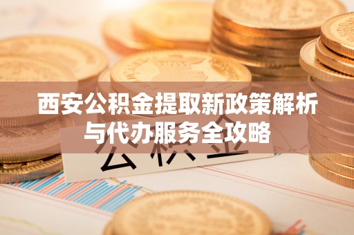 阿尔山西安公积金提取新政策解析与代办服务全攻略