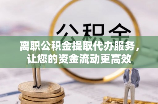 阿尔山离职公积金提取代办服务，让您的资金流动更高效