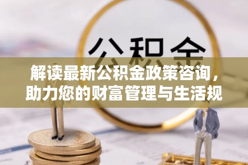 阿尔山解读最新公积金政策咨询，助力您的财富管理与生活规划