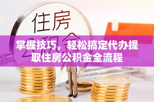 阿尔山掌握技巧，轻松搞定代办提取住房公积金全流程