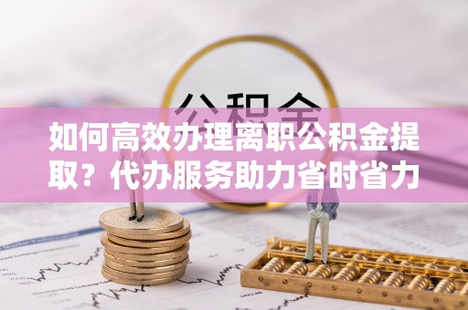 阿尔山如何高效办理离职公积金提取？代办服务助力省时省力