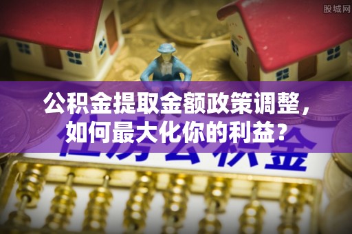 阿尔山公积金提取金额政策调整，如何最大化你的利益？