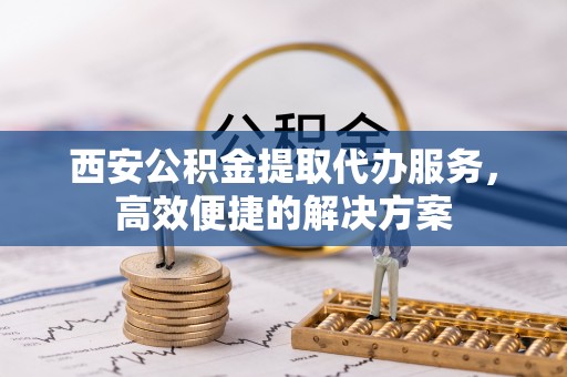 阿尔山西安公积金提取代办服务，高效便捷的解决方案