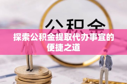 阿尔山探索公积金提取代办事宜的便捷之道