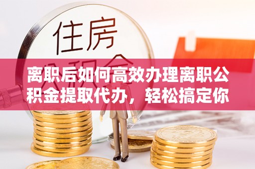 阿尔山离职后如何高效办理离职公积金提取代办，轻松搞定你的公积金