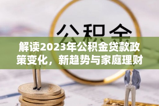 阿尔山解读2023年公积金贷款政策变化，新趋势与家庭理财规划
