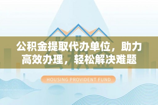 阿尔山公积金提取代办单位，助力高效办理，轻松解决难题