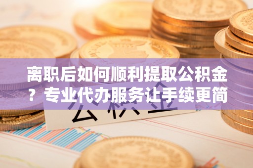 阿尔山离职后如何顺利提取公积金？专业代办服务让手续更简单