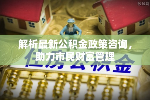 阿尔山解析最新公积金政策咨询，助力市民财富管理