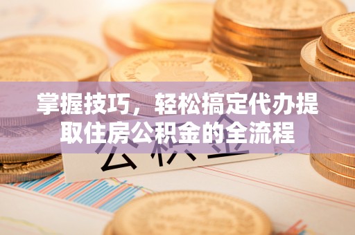 阿尔山掌握技巧，轻松搞定代办提取住房公积金的全流程
