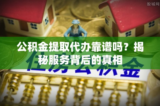 阿尔山公积金提取代办靠谱吗？揭秘服务背后的真相