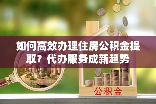 阿尔山如何高效办理住房公积金提取？代办服务成新趋势