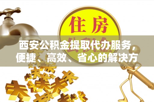 阿尔山西安公积金提取代办服务，便捷、高效、省心的解决方案