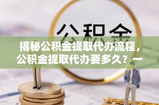 阿尔山揭秘公积金提取代办流程，公积金提取代办要多久？一文读懂