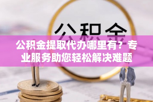 阿尔山公积金提取代办哪里有？专业服务助您轻松解决难题