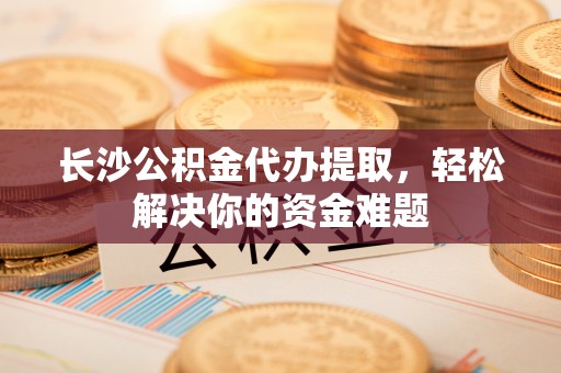 阿尔山长沙公积金代办提取，轻松解决你的资金难题