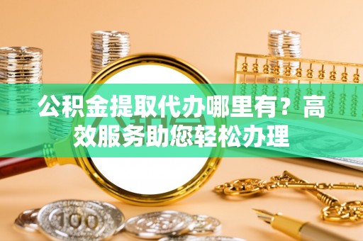 阿尔山公积金提取代办哪里有？高效服务助您轻松办理