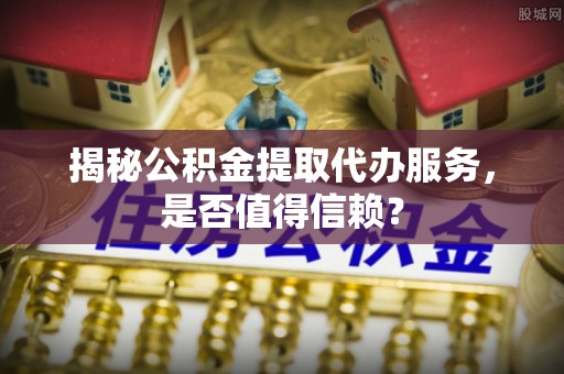 阿尔山揭秘公积金提取代办服务，是否值得信赖？