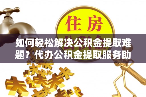 阿尔山如何轻松解决公积金提取难题？代办公积金提取服务助您一臂之力