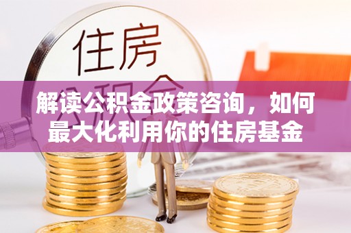阿尔山解读公积金政策咨询，如何最大化利用你的住房基金