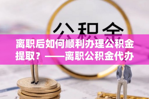 阿尔山离职后如何顺利办理公积金提取？——离职公积金代办提取全攻略