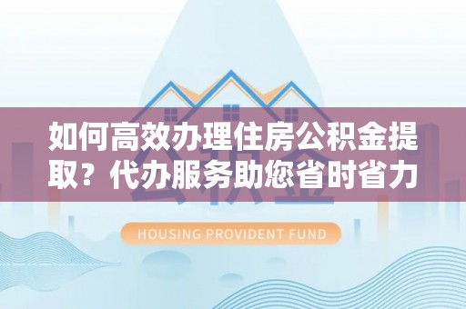 阿尔山如何高效办理住房公积金提取？代办服务助您省时省力