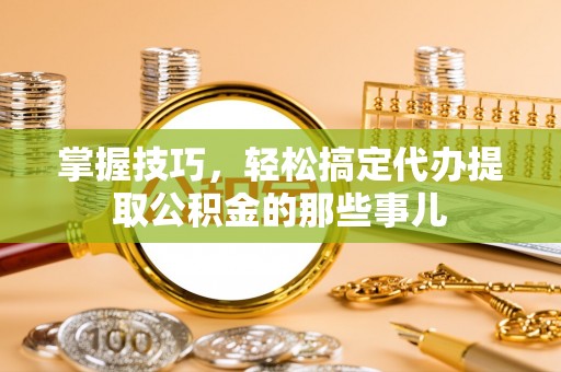 阿尔山掌握技巧，轻松搞定代办提取公积金的那些事儿