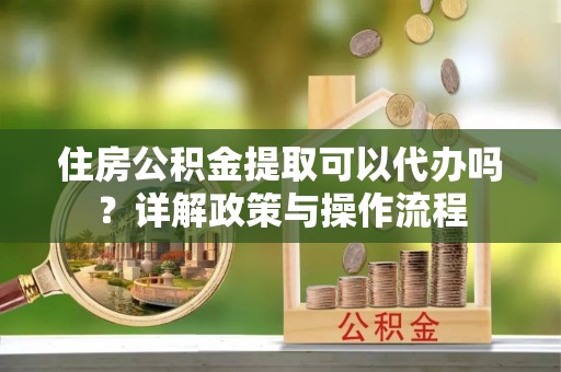 阿尔山住房公积金提取可以代办吗？详解政策与操作流程