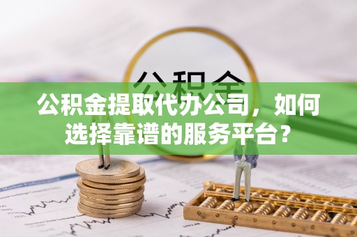 阿尔山公积金提取代办公司，如何选择靠谱的服务平台？