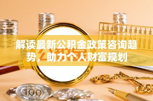 阿尔山解读最新公积金政策咨询趋势，助力个人财富规划