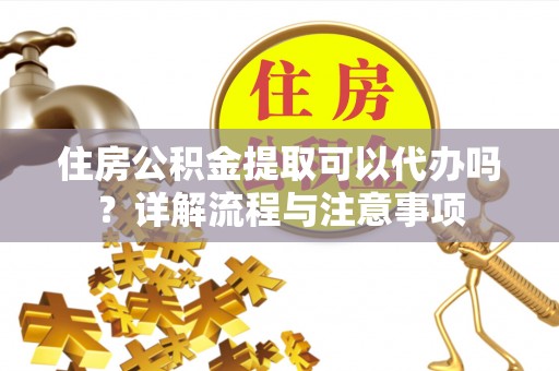 阿尔山住房公积金提取可以代办吗？详解流程与注意事项