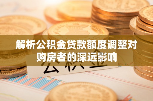 阿尔山解析公积金贷款额度调整对购房者的深远影响