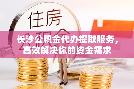 阿尔山长沙公积金代办提取服务，高效解决你的资金需求