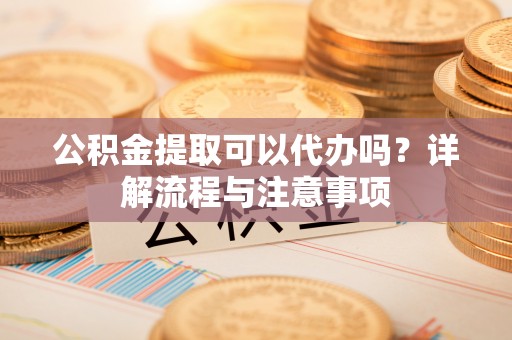 阿尔山公积金提取可以代办吗？详解流程与注意事项