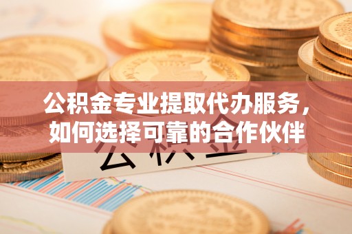 阿尔山公积金专业提取代办服务，如何选择可靠的合作伙伴